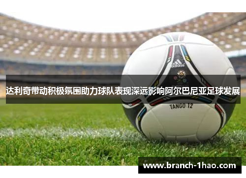 达利奇带动积极氛围助力球队表现深远影响阿尔巴尼亚足球发展 达利奇带动积极氛围助力球队表现深远影响阿尔巴尼亚足球发展