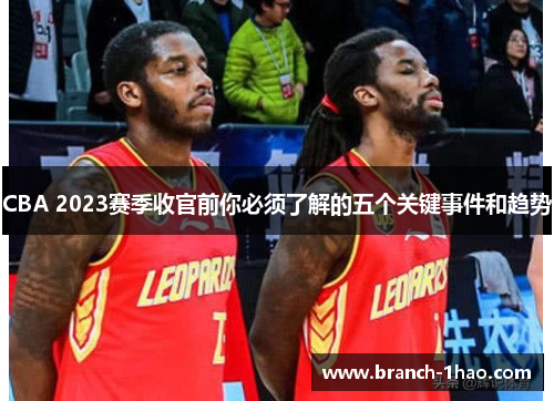 CBA 2023赛季收官前你必须了解的五个关键事件和趋势
