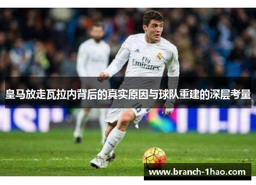 皇马放走瓦拉内背后的真实原因与球队重建的深层考量 皇马放走瓦拉内背后的真实原因与球队重建的深层考量