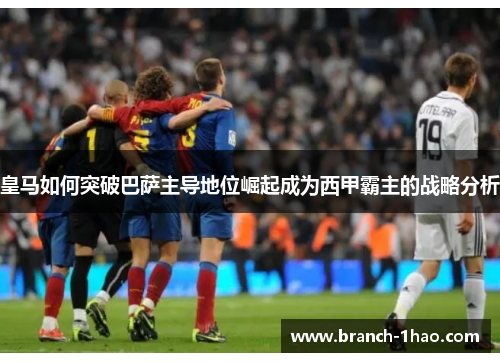皇马如何突破巴萨主导地位崛起成为西甲霸主的战略分析 皇马如何突破巴萨主导地位崛起成为西甲霸主的战略分析