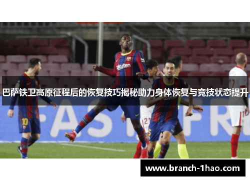 巴萨铁卫高原征程后的恢复技巧揭秘助力身体恢复与竞技状态提升 巴萨铁卫高原征程后的恢复技巧揭秘助力身体恢复与竞技状态提升