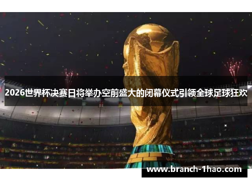 2026世界杯决赛日将举办空前盛大的闭幕仪式引领全球足球狂欢