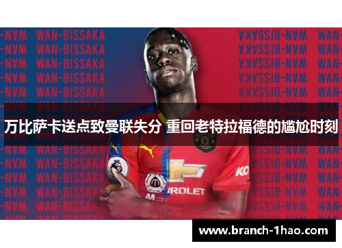 万比萨卡送点致曼联失分 重回老特拉福德的尴尬时刻 万比萨卡送点致曼联失分 重回老特拉福德的尴尬时刻