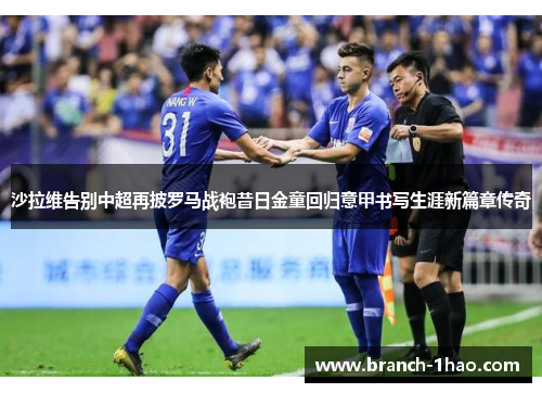 沙拉维告别中超再披罗马战袍昔日金童回归意甲书写生涯新篇章传奇