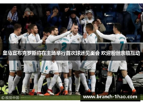 皇马宣布克罗斯将在主场举行首次球迷见面会 欢迎粉丝亲临互动