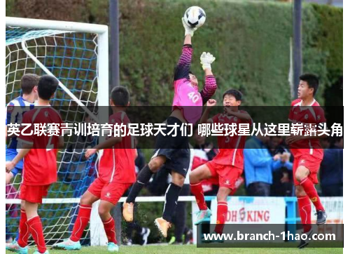 英乙联赛青训培育的足球天才们 哪些球星从这里崭露头角